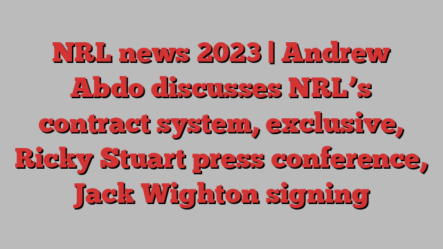 NRL news 2023 | Andrew Abdo discusses NRL’s contract system, exclusive, Ricky Stuart press conference, Jack Wighton signing