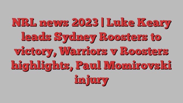 NRL news 2023 | Luke Keary leads Sydney Roosters to victory, Warriors v Roosters highlights, Paul Momirovski injury