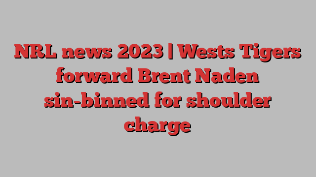 NRL news 2023 | Wests Tigers forward Brent Naden sin-binned for shoulder charge