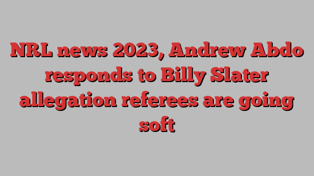 NRL news 2023, Andrew Abdo responds to Billy Slater allegation referees are going soft