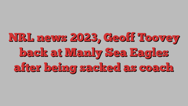 NRL news 2023, Geoff Toovey back at Manly Sea Eagles after being sacked as coach