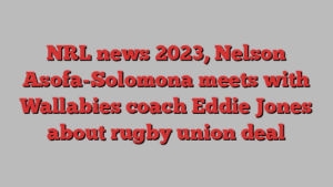 NRL news 2023, Nelson Asofa-Solomona meets with Wallabies coach Eddie Jones about rugby union deal