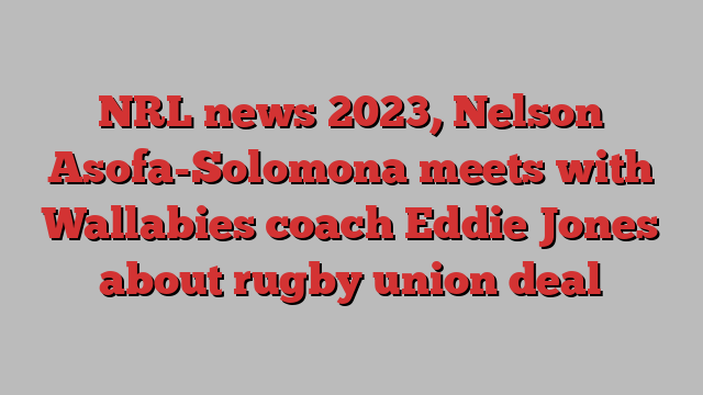 NRL news 2023, Nelson Asofa-Solomona meets with Wallabies coach Eddie Jones about rugby union deal