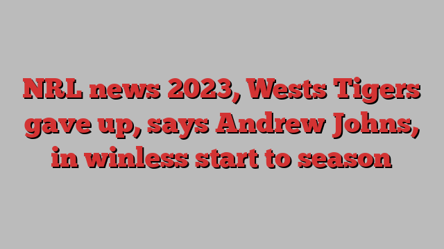 NRL news 2023, Wests Tigers gave up, says Andrew Johns, in winless start to season