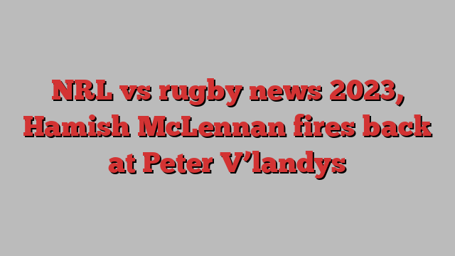 NRL vs rugby news 2023, Hamish McLennan fires back at Peter V’landys