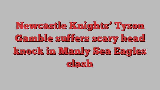 Newcastle Knights’ Tyson Gamble suffers scary head knock in Manly Sea Eagles clash