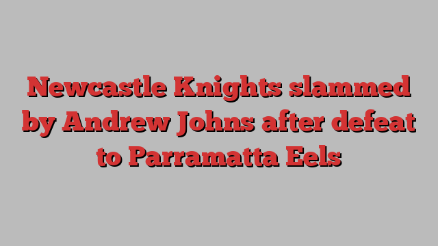 Newcastle Knights slammed by Andrew Johns after defeat to Parramatta Eels