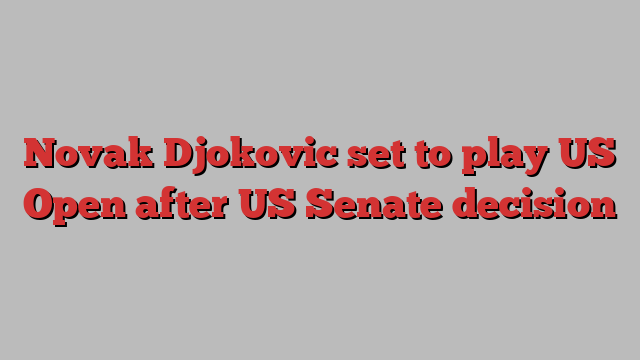 Novak Djokovic set to play US Open after US Senate decision