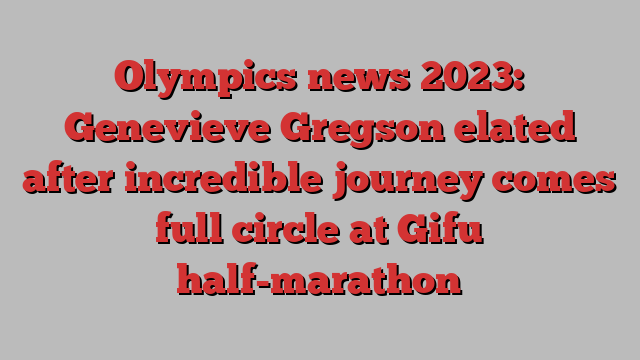 Olympics news 2023: Genevieve Gregson elated after incredible journey comes full circle at Gifu half-marathon