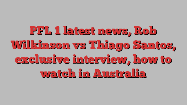 PFL 1 latest news, Rob Wilkinson vs Thiago Santos, exclusive interview, how to watch in Australia