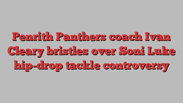 Penrith Panthers coach Ivan Cleary bristles over Soni Luke hip-drop tackle controversy