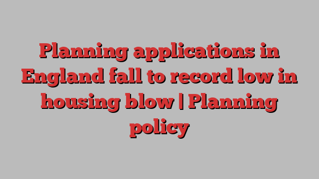 Planning applications in England fall to record low in housing blow | Planning policy