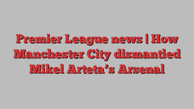 Premier League news | How Manchester City dismantled Mikel Arteta’s Arsenal