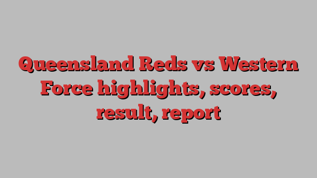 Queensland Reds vs Western Force highlights, scores, result, report