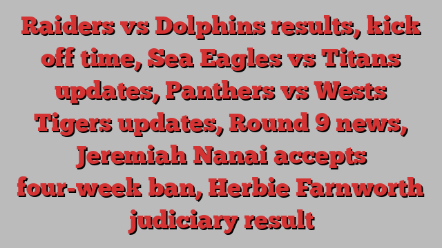 Raiders vs Dolphins results, kick off time, Sea Eagles vs Titans updates, Panthers vs Wests Tigers updates, Round 9 news, Jeremiah Nanai accepts four-week ban, Herbie Farnworth judiciary result