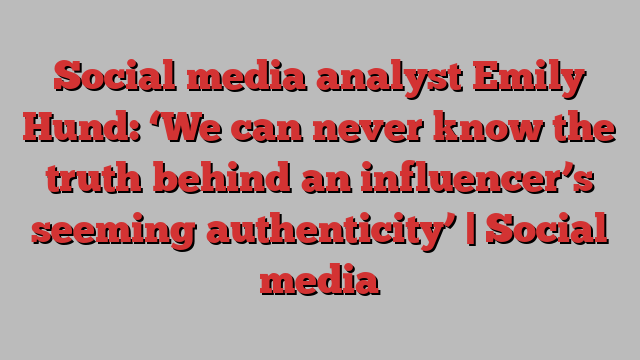 Social media analyst Emily Hund: ‘We can never know the truth behind an influencer’s seeming authenticity’ | Social media