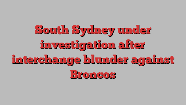 South Sydney under investigation after interchange blunder against Broncos