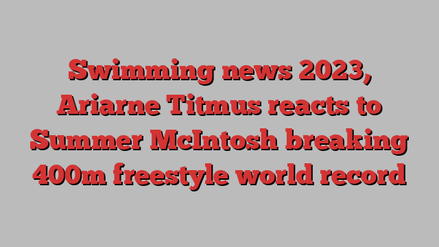 Swimming news 2023, Ariarne Titmus reacts to Summer McIntosh breaking 400m freestyle world record