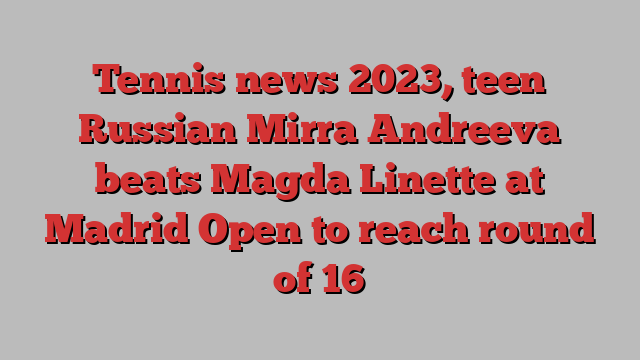 Tennis news 2023, teen Russian Mirra Andreeva beats Magda Linette at Madrid Open to reach round of 16