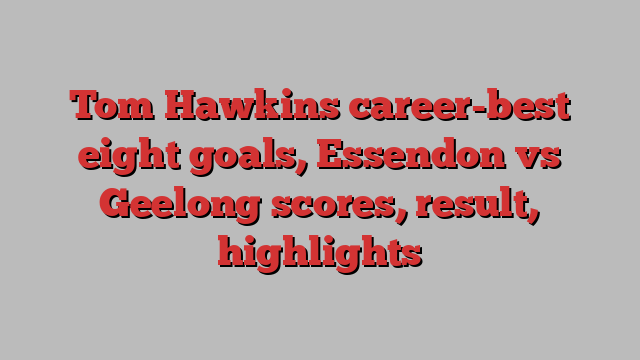 Tom Hawkins career-best eight goals, Essendon vs Geelong scores, result, highlights