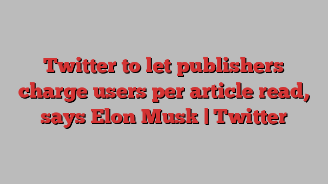 Twitter to let publishers charge users per article read, says Elon Musk | Twitter