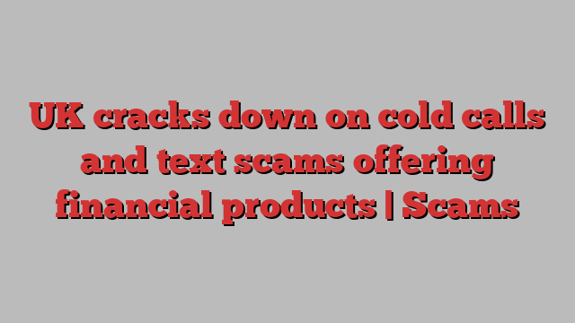 UK cracks down on cold calls and text scams offering financial products | Scams