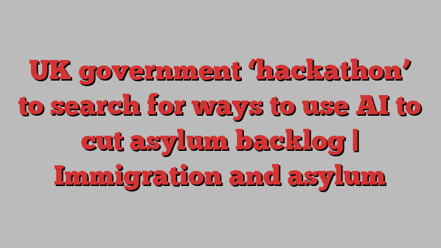 UK government ‘hackathon’ to search for ways to use AI to cut asylum backlog | Immigration and asylum