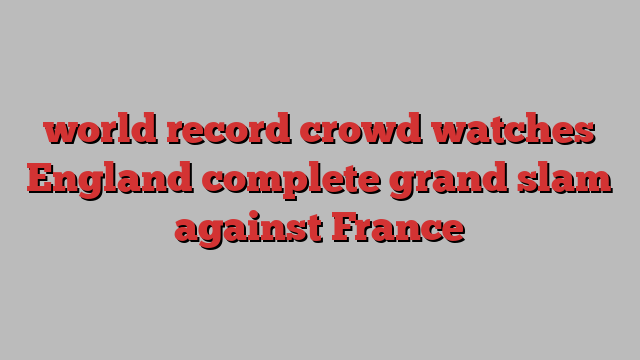 world record crowd watches England complete grand slam against France