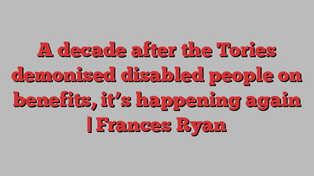 A decade after the Tories demonised disabled people on benefits, it’s happening again | Frances Ryan