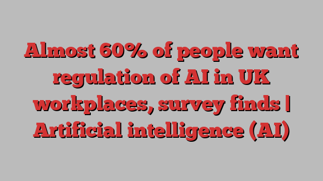 Almost 60% of people want regulation of AI in UK workplaces, survey finds | Artificial intelligence (AI)