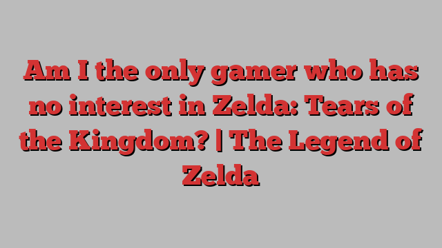 Am I the only gamer who has no interest in Zelda: Tears of the Kingdom? | The Legend of Zelda