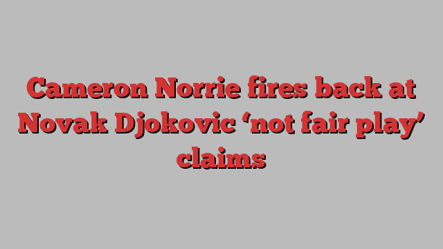 Cameron Norrie fires back at Novak Djokovic ‘not fair play’ claims