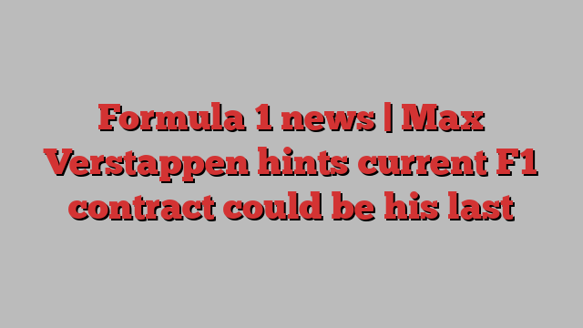 Formula 1 news | Max Verstappen hints current F1 contract could be his last