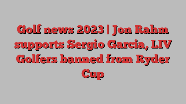 Golf news 2023 | Jon Rahm supports Sergio Garcia, LIV Golfers banned from Ryder Cup