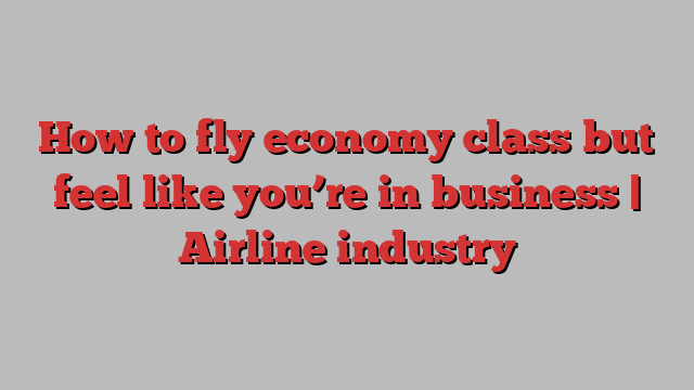 How to fly economy class but feel like you’re in business | Airline industry