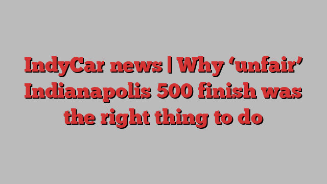 IndyCar news | Why ‘unfair’ Indianapolis 500 finish was the right thing to do