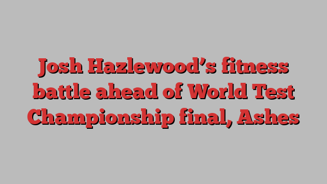 Josh Hazlewood’s fitness battle ahead of World Test Championship final, Ashes