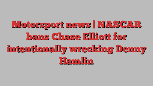 Motorsport news | NASCAR bans Chase Elliott for intentionally wrecking Denny Hamlin