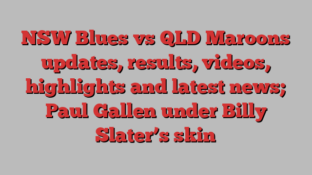 NSW Blues vs QLD Maroons updates, results, videos, highlights and latest news; Paul Gallen under Billy Slater’s skin