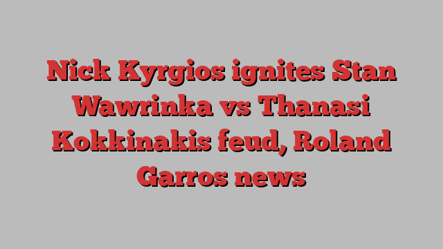 Nick Kyrgios ignites Stan Wawrinka vs Thanasi Kokkinakis feud, Roland Garros news