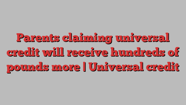 Parents claiming universal credit will receive hundreds of pounds more | Universal credit