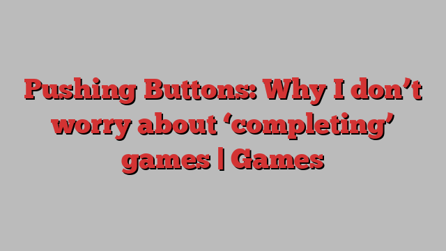 Pushing Buttons: Why I don’t worry about ‘completing’ games | Games