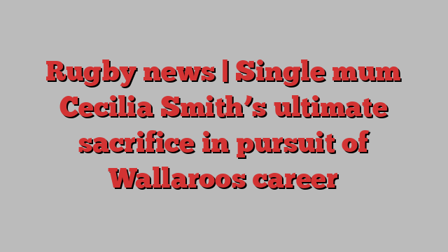 Rugby news | Single mum Cecilia Smith’s ultimate sacrifice in pursuit of Wallaroos career