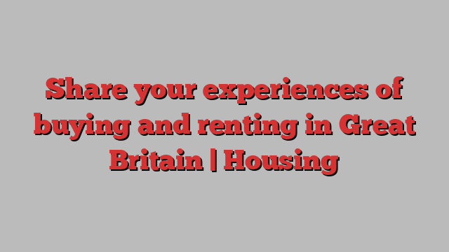 Share your experiences of buying and renting in Great Britain | Housing