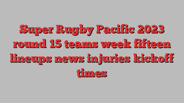 Super Rugby Pacific 2023 round 15 teams week fifteen lineups news injuries kickoff times