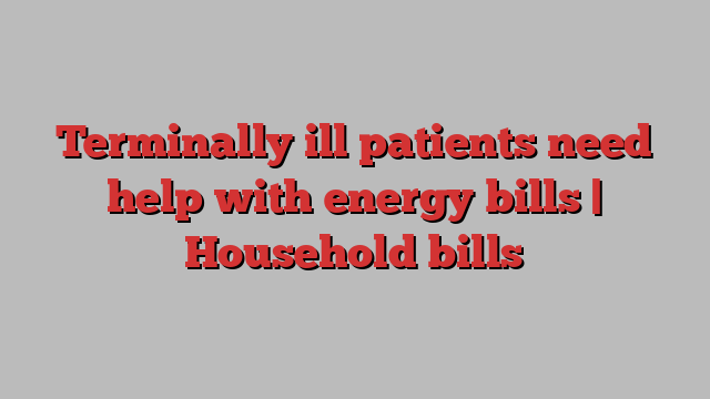 Terminally ill patients need help with energy bills | Household bills