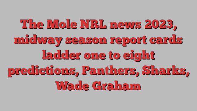 The Mole NRL news 2023, midway season report cards ladder one to eight predictions, Panthers, Sharks, Wade Graham