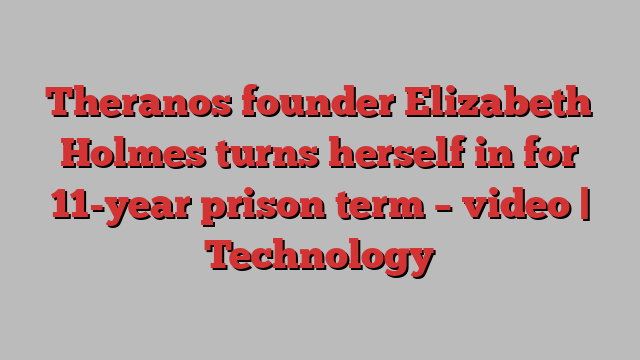 Theranos founder Elizabeth Holmes turns herself in for 11-year prison term – video | Technology