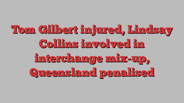 Tom Gilbert injured, Lindsay Collins involved in interchange mix-up, Queensland penalised