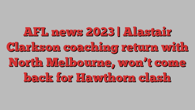 AFL news 2023 | Alastair Clarkson coaching return with North Melbourne, won’t come back for Hawthorn clash